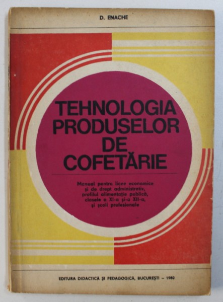 TEHNOLOGIA PRODUSELOR DE COFETARIE - MANUAL PENTRU LICEE ECONOMICE SI DE DREPT ADMINISTRATIV , PROFILUL ALIMENTATIE PUBLICA , CLASELE A XI -A si A XII-A de D . ENACHE , 1980