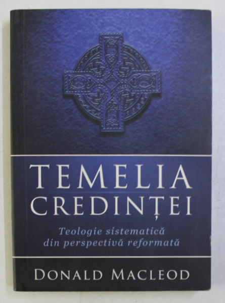 TEMELIA CREDINTEI . TEOLOGIE SISTEMATICA DIN PERSPECTIVA REFORMATA de DONALD MACLEOD , 2008