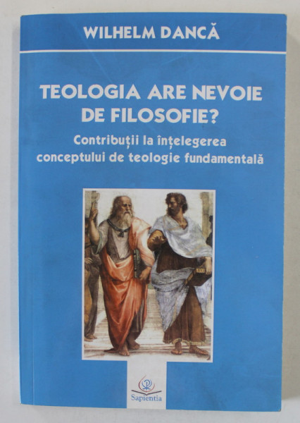 TEOLOGIA ARE NEVOIE DE FILOSOFIE ? de WILHELM DANCA , CONTRIBUTII LA INTELEGEREA CONCEPTULUI DE TEOLOGIE FUNDAMENTALA , 2015