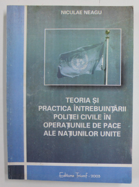 TEORIA SI PRACTICA INTREBUINTARII POLITIEI CIVILE IN OPERATIUNILE DE PACE ALE NATIUNILOR UNITE de NICULAE NEAGU , 2003 , DEDICATIE *