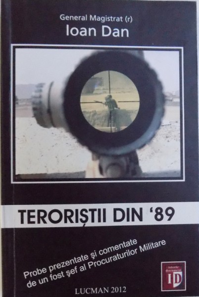 TERORISTII DIN '89 - PROBE PREZENTATE SI COMENTATE DE UN FOST SEF AL PROCURATURILOR MILITARE de GENERAL MAGISTRAT (r) IOAN DAN, 2012
