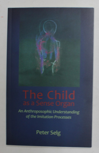 THE CHILD AS A SENSE ORGAN  - AN ANTROPOSOPHIC UNDERSTANDING OF THE IMITATION  PROCESSES by PETER SELG , 2017