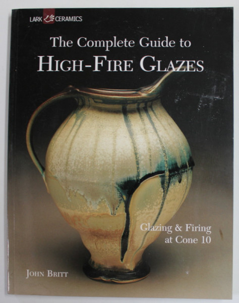 THE COMPLETE GUIDE TO HIGH - FIRE GLAZES by JOHN BRITT , GLAZING and FIRING AT CONE 10 , 2004