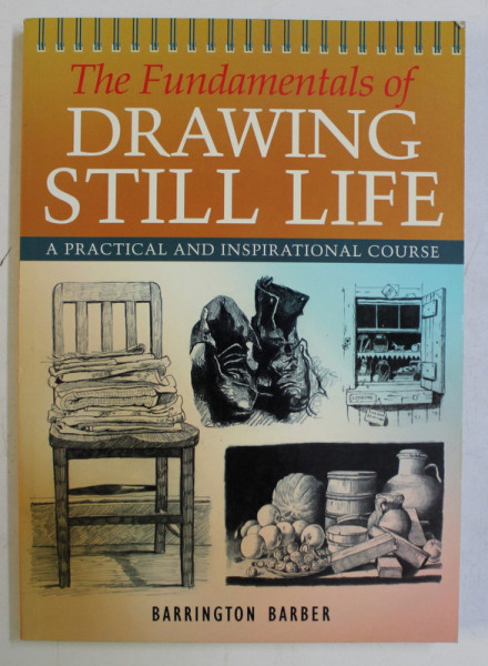 THE FUNDAMENTALS OF DRAWING STILL LIFE , A PRACTICAL AND INSPIRATIONAL COURSE by BARRINGTON BARBER , 2005