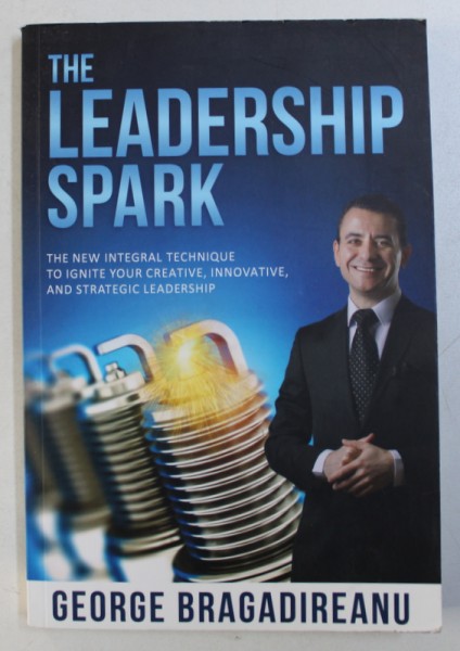 THE LEADERSHIP SPARK - THE NEW INTEGRAL TECHNIQUE TO IGNITE YOUR CREATIVE , INNOVATIVE , AND STRATEGIC LEADERSHIP by GEORGE BRAGADIREANU , 2016