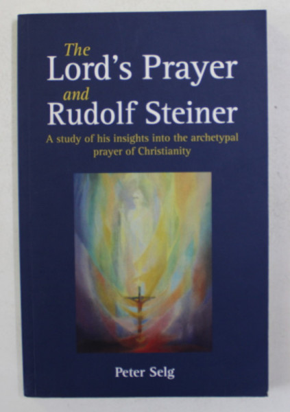 THE LORD 'S PRAYER AND RUDOLF STEINER - A STUDY OF HIS INSIGHT INTO THE  ARCHETYPAL PRAYER OF CHTISTIANITY by PETER SELG , 2018