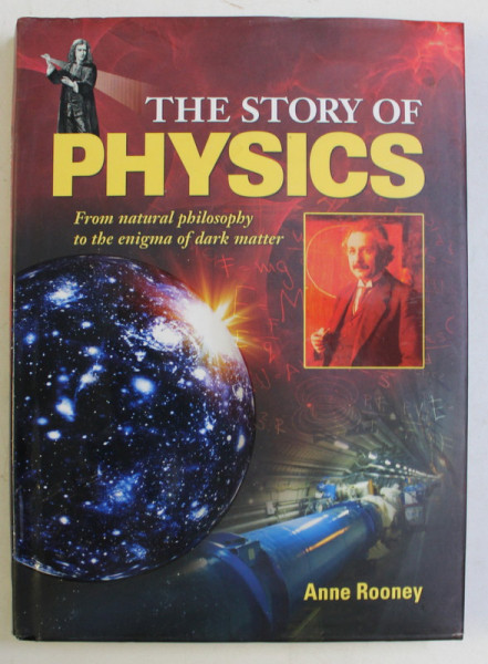THE STORY OF PHYSICS , FROM NATURAL PHILOSOPHY TO THE ENIGMA OF DARK MATTER by ANNE ROONEY , 2013 *CONTINE HALOURI DE APA