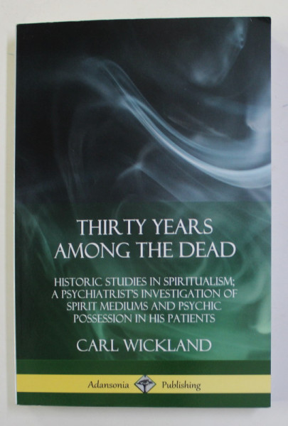 THIRTY YEARS AMONG THE DEAD - STUDIES IN SPIRITUALISM : A PSYCHIATRIST 'S INVESTIGATION PF SPIRIT MEDIUMS AND PSYCHIC POSSESION IN HIS PATIENTS by CARL WICKLAND , 2018