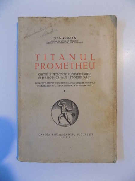TITANUL PROMETHEU , CULTUL SI ELEMENTELE PRE - HESIODICE SI HESIODICE ALE ISTORIEI SALE , INCERCARE ASUPRA CONCEPTIEI ELENILOR DESPRE ORIGINILE CIVILIZATIEI IN LUMINA ISTORIEI LUI PROMETHEU , VOL. I de IOAN COMAN , 1935