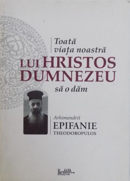 TOATA VIATA NOASTRA LUI HRISTOS DUMNEZEU SA O DAM de ARHIMANDRIT EPIFANIE THEODOROPULOS , 2010