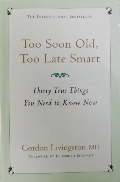 TOO SOON OLD , TOO  LATE SMART  - THIRTY TRUE THINGS YOU NEED TO KNOW NOW by GORDON LIVINGSTON , 2006