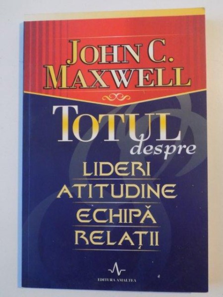 TOTUL DESPRE LIDERI , ATITUDINE , ECHIPA , RELATII de JOHN C. MAXWELL , 2005
