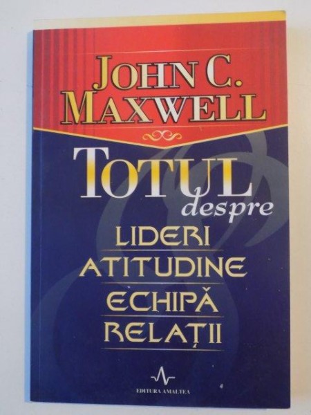 TOTUL DESPRE LIDERI , ATITUDINE , ECHIPA , RELATII de JOHN C. MAXWELL , 2005