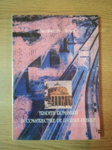 TRADITII ROMANESTI IN CONSTRUCTIILE DE LUCRARI PUBLICE de NICOLAE ST. NOICA  1997
