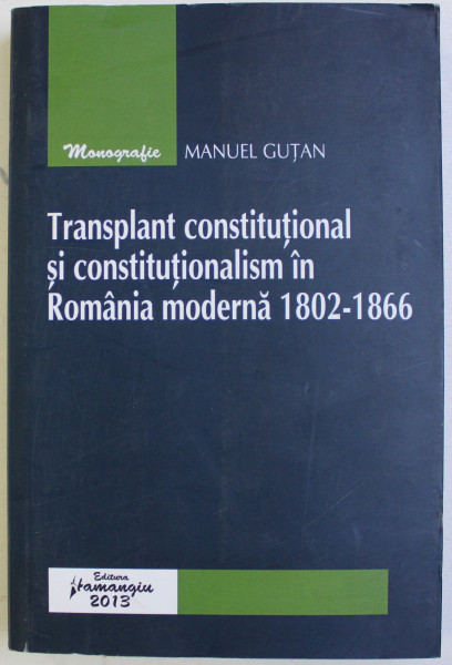 TRANSPLANT CONSTITUTIONAL SI CONSTITUTIONALISM IN ROMANIA MODERNA 1802 - 1866 de MANUEL GUTAN , 2013