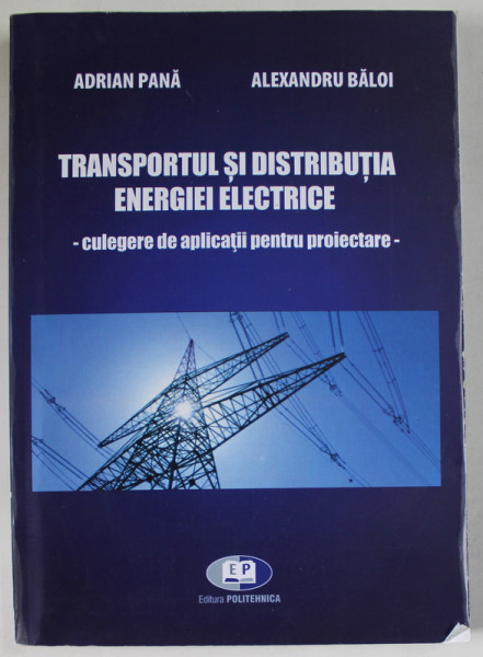 TRANSPORTUL SI DISTRIBUTIA ENERGIEI ELECTRICE - CULGERE DE APLICATII PENTRU PROIECTARE de ADRIAN PANA si ALEXANDRU BALOI , 2014
