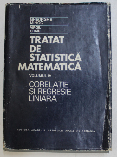 TRATAT DE STATISTICA MATEMATICA , VOLUMUL IV - CORELATIE SI REGRESIE LINIARA de GHEORGHE MIHOC si VIRGIL CRAIU , 1981