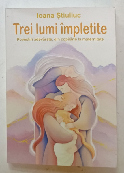 TREI LUMI IMPLETITE , POVESTIRI ADEVARATE DIN COPILARIE LA MATERNITATE de IOANA  STIULUC , 2024