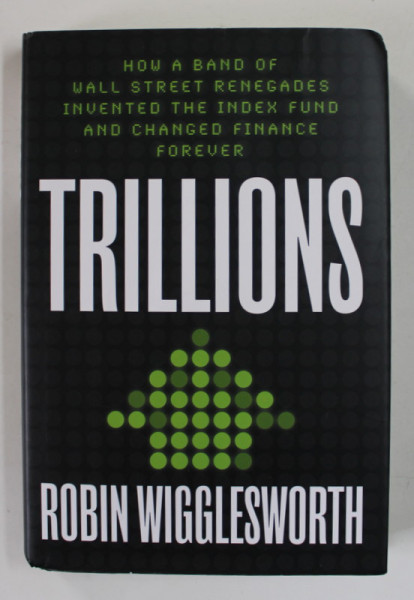 TRILLIONS  by ROBIN WIGGLESWORTH , HOW A BAND OF WALL STREET RENEGADES INVENTED THE INDEX FUND AND CHANGED FINANCE FOREVER , 2021