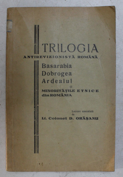 TRILOGIA ANTIREVIZIONISTA ROMANA  - BASARABIA , DOBROGEA , ARDEALUL SI MINORITATIL EETNICE DIN ROMANIA de LT. COLONEL D . ORASANU , EDITIE INTERBELICA