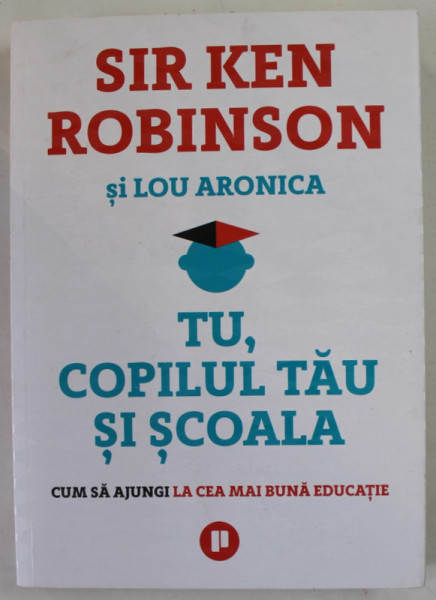 TU , COPILUL TAU SI SCOALA , CUM SA AJUNGI LA CEA MAI BUNA EDUCATIE de SIR KEN ROBINSON si LOU ARONICA , 2018