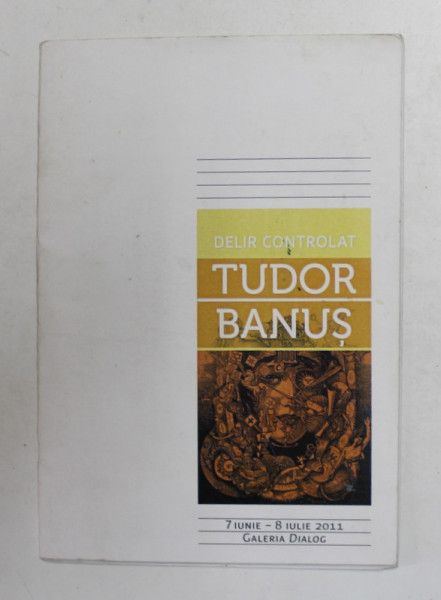 TUDOR BANUS - DELIR CONTROLAT , CATALOG DE EXPOZITIE , GALERIA  DIALOG , IUNIE - IULIE , 2011