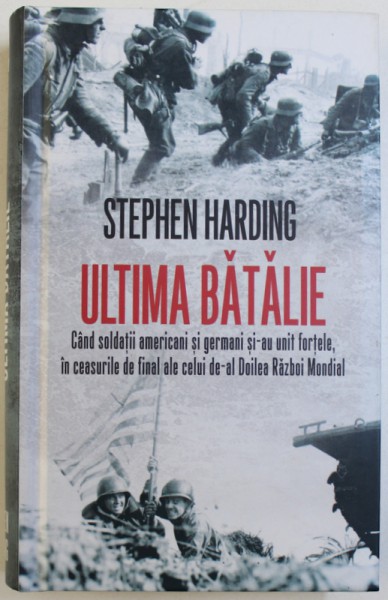 ULTIMA  BATALIE  - CAND SOLDATII AMERICANI SI GERMANI SI-AU REUNIT FORTELE , IN CEASURILE DE FINAL ALE CELUI DE-AL DOILEA RAZBOI MONDIAL de STEPHEN HARDING , 2017