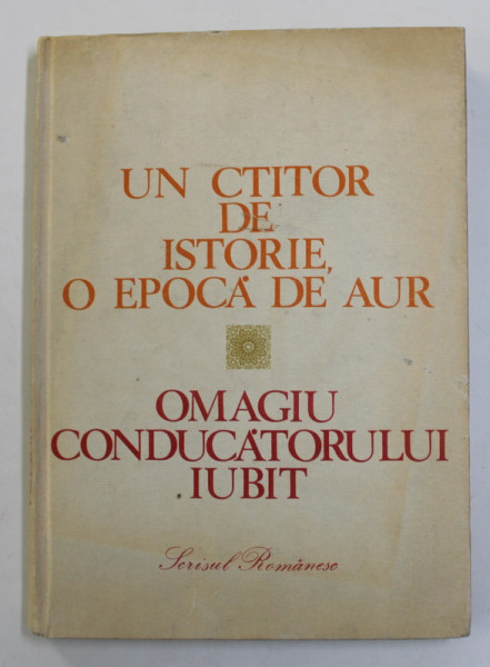 UN CTITOR DE ISTORIE , O EPOCA DE AUR - OMAGIU CONDUCATORULUI IUBIT , CULEGERE DE TEXTE , 1988