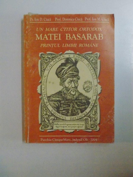 UN MARE CTITOR ORTODOX , MATEI BASARAB PRINTUL LIMBII ROMANE de IOAN D. CIUCA , BIANCA PREDESCU , ION M. CIUCA , 2004