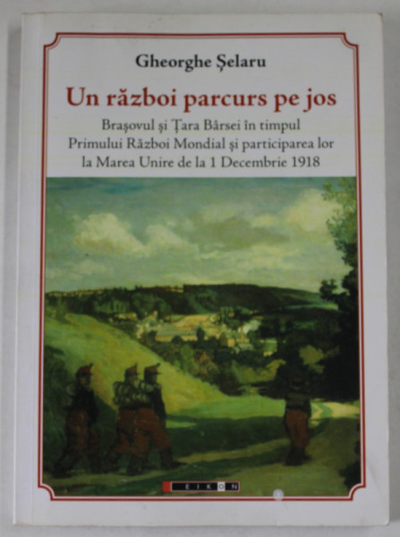 UN RAZBOI PARCURS PE JOS de GHEORGHE SELARU , BRASOVUL SI TARA BARSEI IN TIMPUL PRIMULUI RAZBOI MONDIAL SI PARTICIPAREA LA MAREA UNIRE ..., 2018 , DEDICATIE *