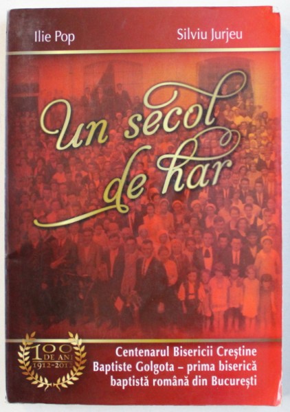 UN SECOL DE HAR  - CENTENARUL BISERICII  BAPTISTE GOLGOTA - PRIMA BISERICA BAPTISTA ROMANA DIN BUCURESTI , 1912 - 2012 de ILIE POP si SILVIU JURJEU , 2012