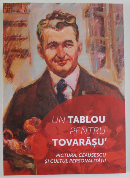 UN TABLOU PENTRU TOVARASU' . PICTURA , CEAUSESCU SI CULTUL PERSONALITATII , coord. CORNEL - CONSTANTIN ILIE , 2018