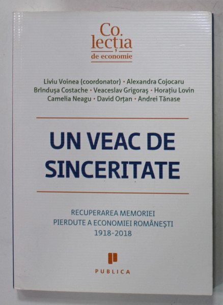 UN VEAC DE SINCERITATE, RECUPERAREA MEMORIEI PIERDUTE A ECONOMIEI ROMANESTI , coordonator LIVIU VOINEA , 1918 - 2018