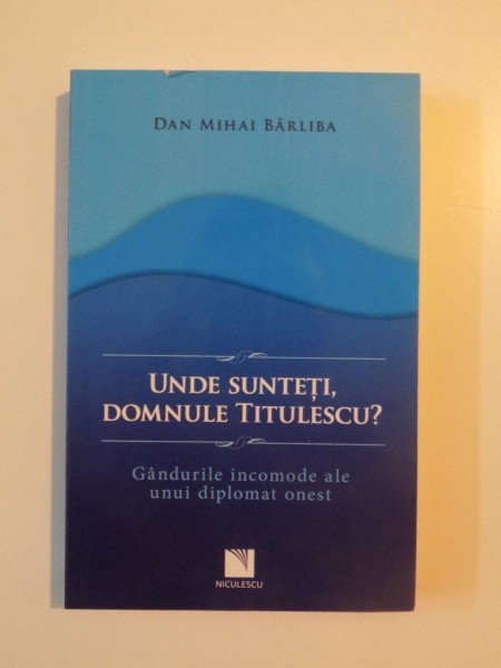 UNDE SUNTETI , DOMNULE TITULESCU , GANDURILE INCOMODE ALE UNUI DIPLOMAT ONEST de DAN MIHAI BARLIBA , 2014