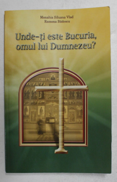 UNDE - TI ESTE BUCURIA , OMUL LUI DUMNEZEU ? de MONAHIA SILUANA VLAD si RAMONA BADESCU , 2008