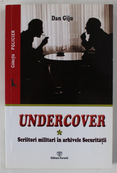 UNDERCOVER - SCRIITORI MILITARI IN ARHIVELE SECURITATII de DAN GIJU , VOLUMUL I , 2016