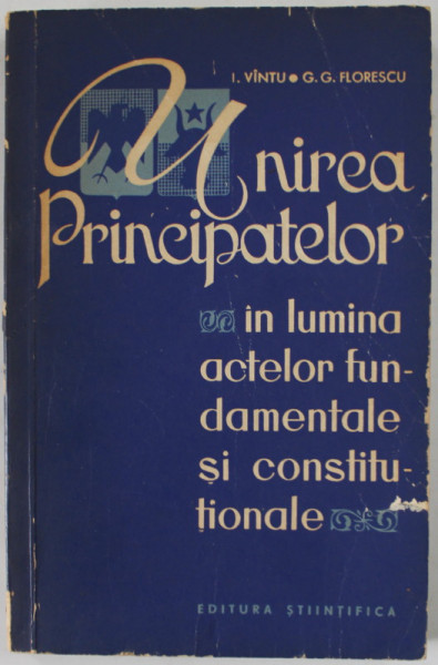 UNIREA PRINCIPATELOR IN LUMINA ACTELOR FUNDAMENTALE SI CONSTITUTIONALE de I. VINTU si G.G. FLORESCU , 1965