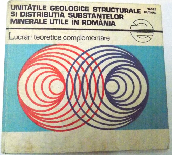 UNITATILE GEOLOGICE STRUCTURALE SI DISTRIBUTIA SUBSTANTELOR MINERALE UTILE IN ROMANIA - LUCRARI TEORETICE COMPLEMENTARE , de VASILE MUTIHAC , 1982