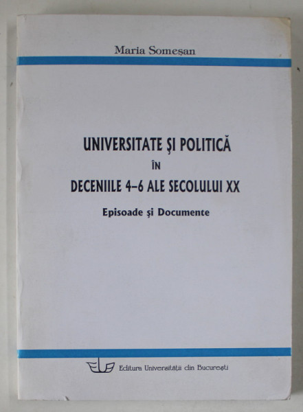 UNIVERSITATE SI POLITICA IN DECENIILE 4 -6 ALE SECOLULUI XX , EPISOADE SI DOCUMENTE de MARIA SOMESAN , 2004