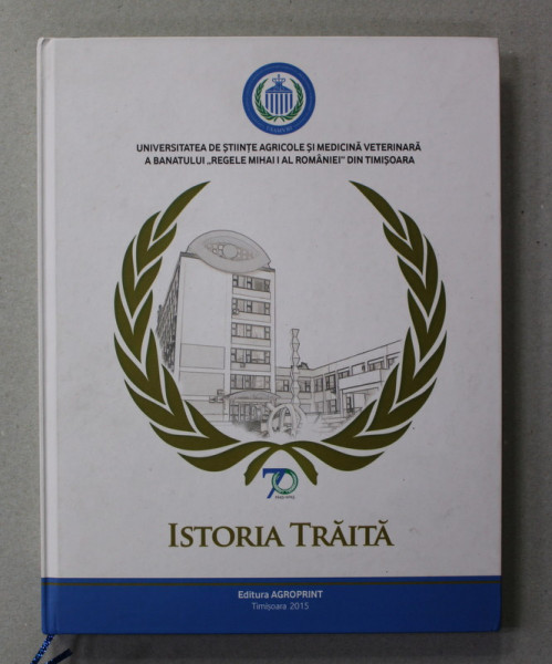 UNIVERSITATEA SE STIINTE AGRICOLE SI MEDICINA VETERINARA A BANATULUI ' REGELE MIHAI I AL ROMANIEI ' DIN TIMISOARA - ISTORIA TRAITA , 2015