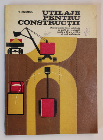UTILAJE PENTRU CONSTRUCTII - MANUAL PENTRU LICEE INDUSTRIALE , CLASELE A XI -A SI A XII -A de V. CEAUSESCU , 1978
