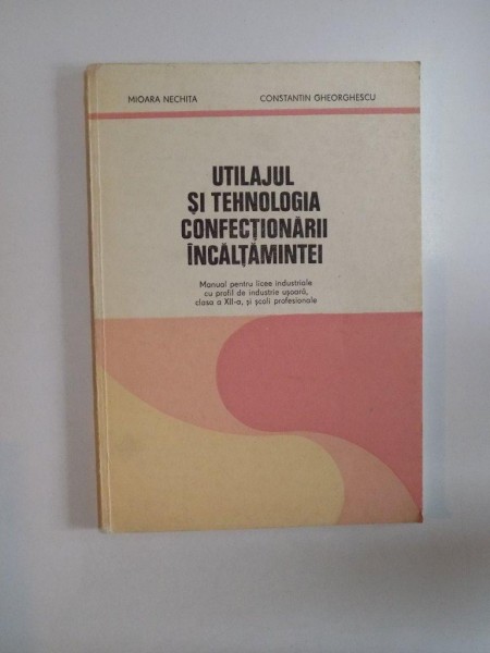 UTILAJUL SI TEHNOLOGIA CONFECTIONARII INCALTAMINTEI. MANUAL PENTRU LICEE INDUSTRIALE CU PROFIL DE INDUSTRIE USOARA, CLASA A XII-A SI SCOLI PROFESIONALE de MIOARA NECHITA si CONSTANTIN GHEORGHESCU , BUCURESTI 1980