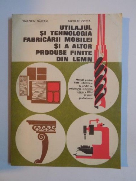 UTILAJUL SI TEHNOLOGIA FABRICARII MOBILEI SI A ALTOR PRODUSE FINITE DIN LEMN  , MANUAL PENTRU LICEE INDUSTRIALE CU PROFIL DE PRELUCRAREA LEMNULUI , CLASA A XII SI SCOLI PROFESIONALE de VALENTIN NASTASE, NICOLAE COTTA 1980