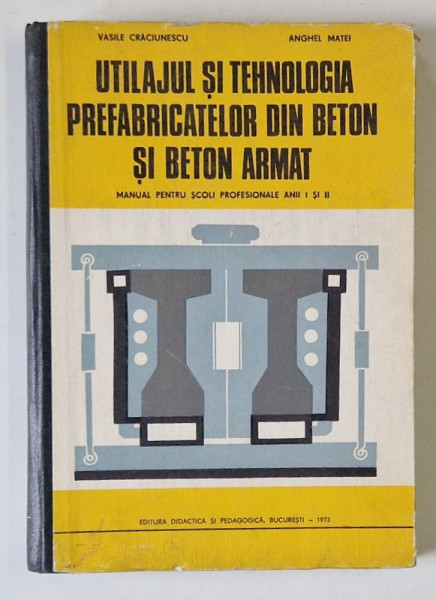 UTILAJUL SI TEHNOLOGIA PREFABRICATELOR DIN BETON SI BETON ARMAT de VASILE CRACIUNESCU si ANGHEL MATEI , MANUAL PENTRU ANII I si II , SCOLI PROFESIONALE , 1973