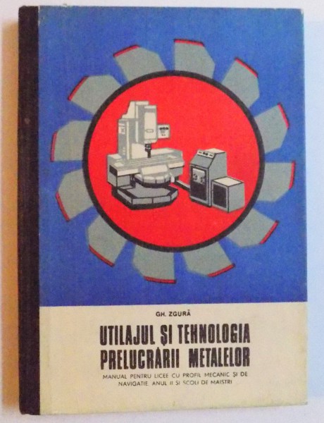 UTILAJUL SI TEHNOLOGIA PRELUCRARII METALELOR - MANUAL PENTRU LICEE CU PROFIL MECANIC SI DE NAVIGATIE ANUL II SI SCOLI DE MAISTRI de GH. ZGURA , 1976