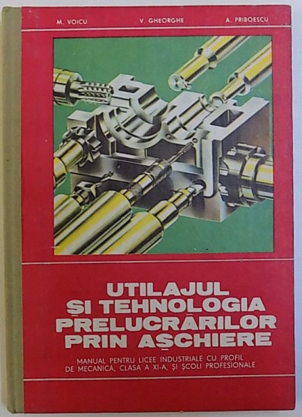 UTILAJUL SI TEHNOLOGIA PRELUCRARILOR PRIN ASCHIERE  - MANUAL PENTRU LICEE INDUSTRIALE CU PROFIL DE MECANICA , CLASA A XI -A , SI SCOLI PROFESIONALE de M. VOICU..A. PRIBOESCU , 1981