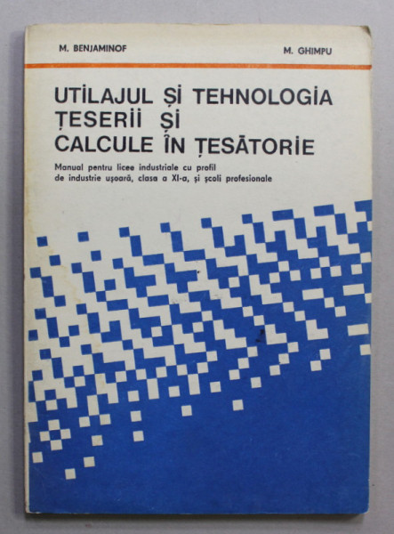 UTILAJUL SI TEHNOLOGIA TESERII SI CALCULE IN TESATORIE , MANUAL PENTU LICEE , CLASA A - XI-A de M. BENJAMINOF si M. GHIMPU , 1981