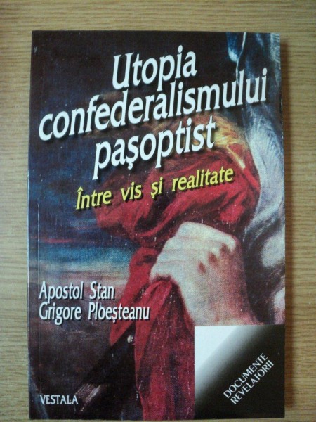 UTOPIA CONFEDERALISMULUI PASOPTIST . INTRE VIS SI REALITATE de APOSTOL STAN , GRIGORE PLOESTEANU , 2001
