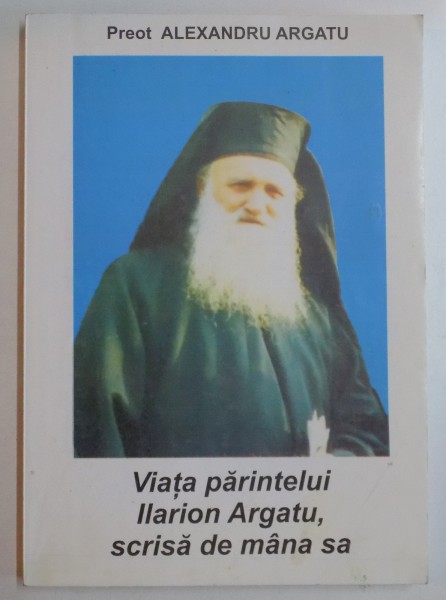 VIATA PARINTELUI ILARION ARGATU , SCRISA DE MANA SA de PREOT ALEXANDRU ARGATU , 2006