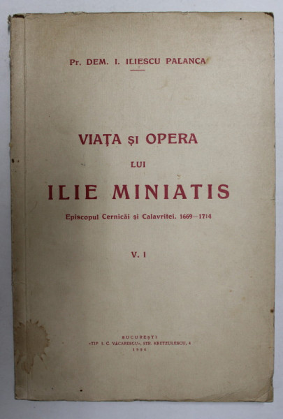 VIATA SI OPERA LUI ILIE MINIATIS - EPISCOPUL CERNICAI SI CALAVRITEI 1669 - 1714 , V. I de Pr. DEM . I. ILIESCU PALANCA , 1936